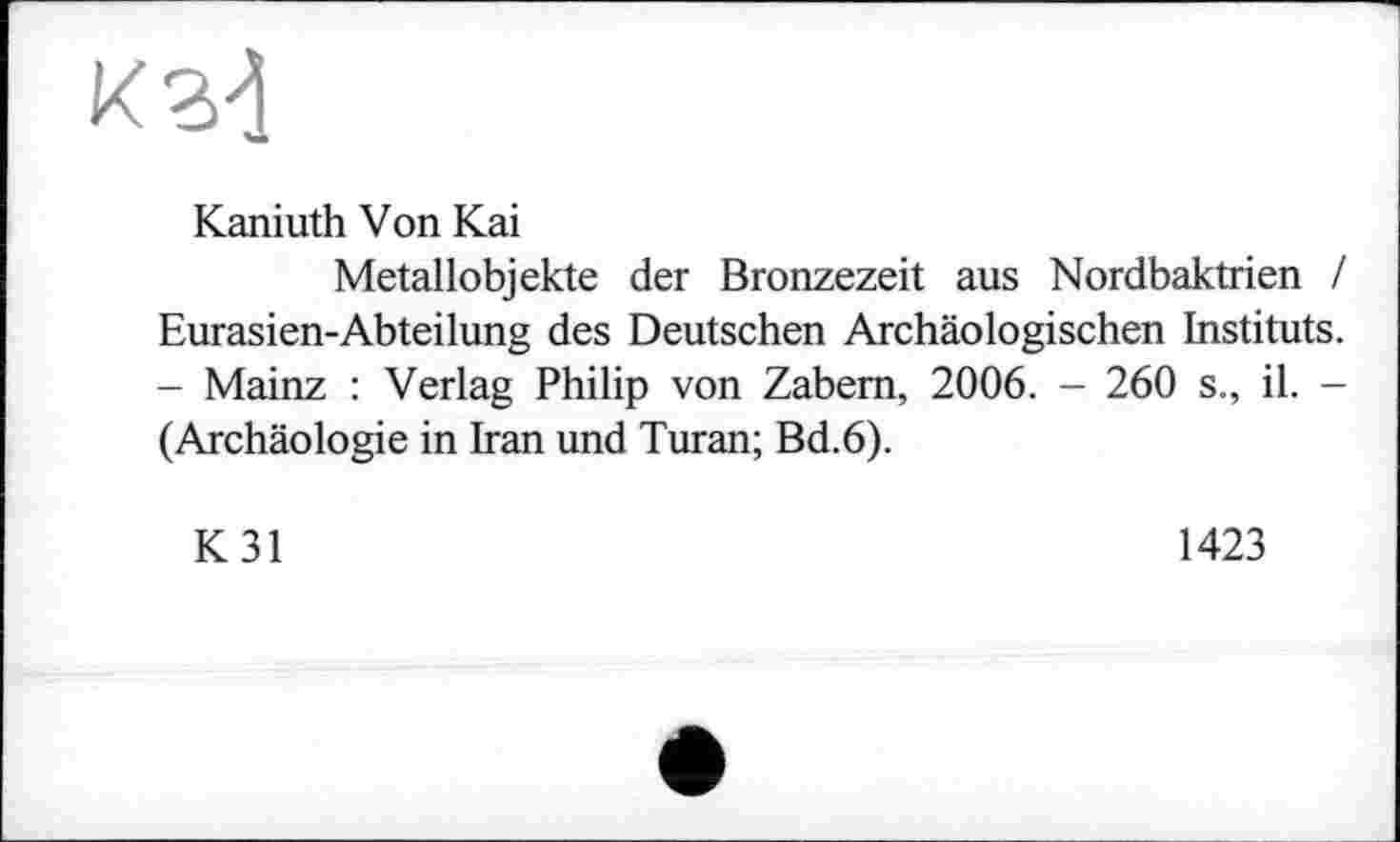 ﻿Kaniuth Von Kai
Metallobjekte der Bronzezeit aus Nordbaktrien / Eurasien-Abteilung des Deutschen Archäologischen Instituts. - Mainz : Verlag Philip von Zabem, 2006. - 260 s., il. -(Archäologie in Iran und Turan; Bd.6).
K31
1423